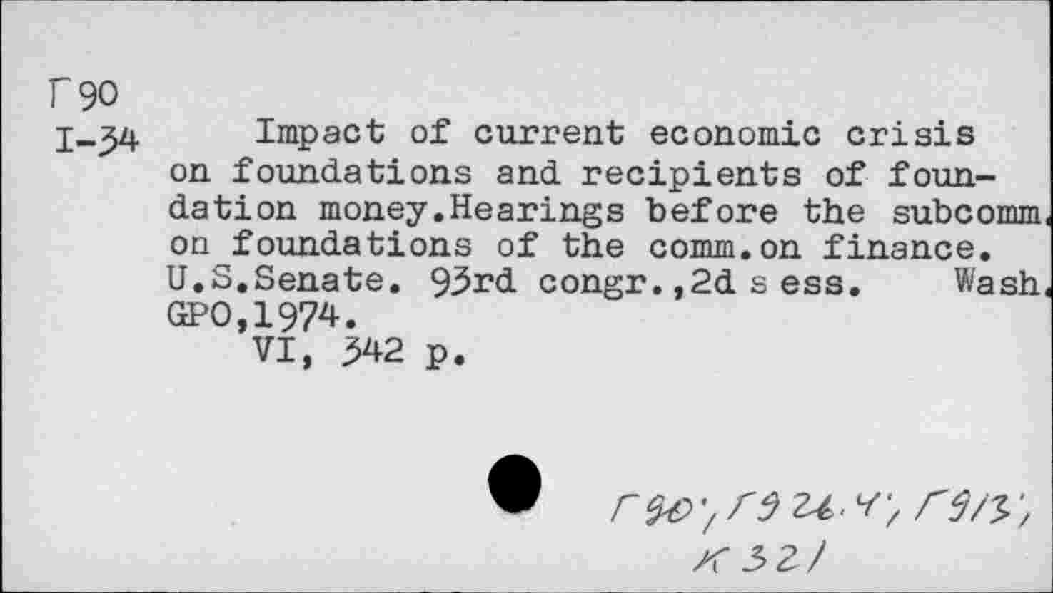 ﻿f 90
1-34 Impact of current economic crisis on foundations and recipients of foundation money.Hearings before the subcomm on foundations of the comm.on finance.
U.S.Senate. 93rd congr.,2dsess. Wash GPO,1974.
VI, ^42 p.
r$€>'/r9'u.v, re/y,
K5Z/